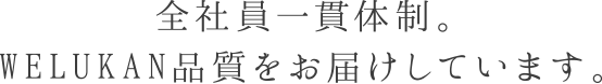 全社員一貫体制。WELUKAN品質をお届けしています。