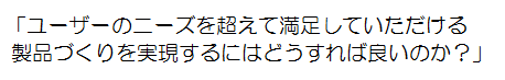 「ユーザのニーズを超えて満足していただける製品づくりを実現するにはどうすれば良いのか？」