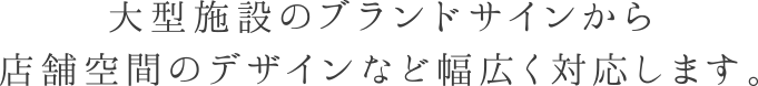 大型施設のブランドサインから店舗空間のデザインなど幅広く対応します。
