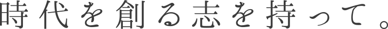  時代を創る志を持って。