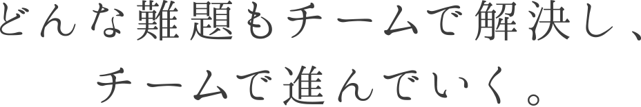 どんな難題もチームで解決し、チームで進んでいく。